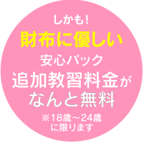 しかも！財布に優しい安心パック追加教習料金がなんと無料※18歳〜24歳に限ります