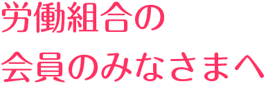 労働組合の会員のみなさまへ